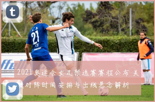 2021奥运会女足预选赛赛程公布 关键对阵时间安排与出线悬念解析