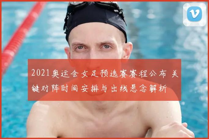 2021奥运会女足预选赛赛程公布 关键对阵时间安排与出线悬念解析