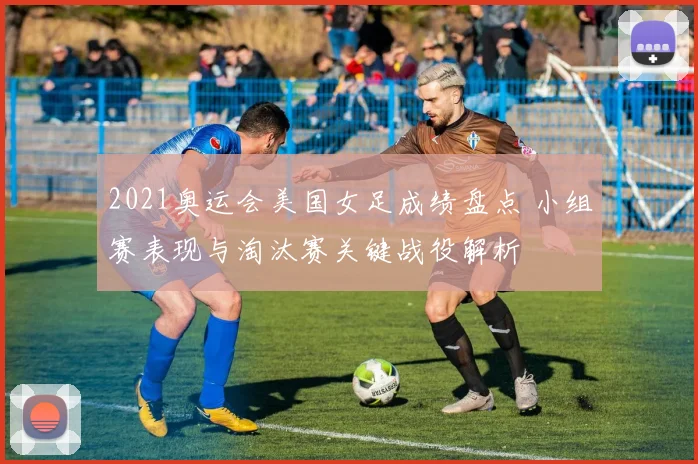 2021奥运会美国女足成绩盘点 小组赛表现与淘汰赛关键战役解析